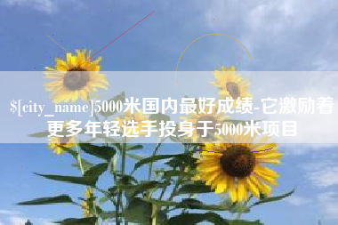 邵阳5000米国内最好成绩-它激励着更多年轻选手投身于5000米项目