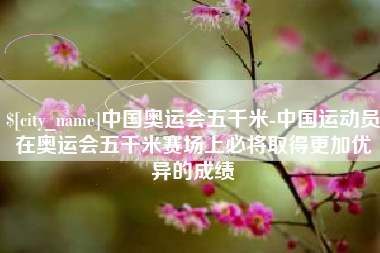 邵阳中国奥运会五千米-中国运动员在奥运会五千米赛场上必将取得更加优异的成绩