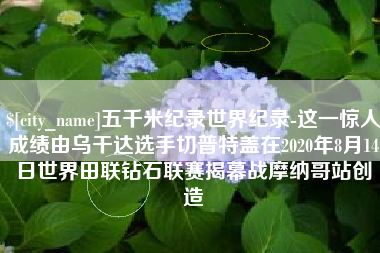 邵阳五千米纪录世界纪录-这一惊人成绩由乌干达选手切普特盖在2020年8月14日世界田联钻石联赛揭幕战摩纳哥站创造