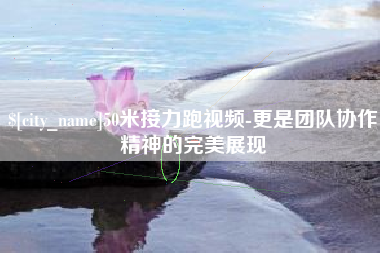 邵阳50米接力跑视频-更是团队协作精神的完美展现
