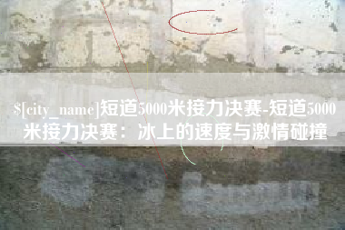 邵阳短道5000米接力决赛-短道5000米接力决赛：冰上的速度与激情碰撞