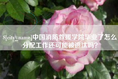 邵阳中国消防救援学院毕业了怎么分配工作还可能被逃汰吗？