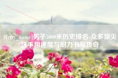邵阳男子5000米历史排名-众多顶尖选手用速度与耐力书写传奇